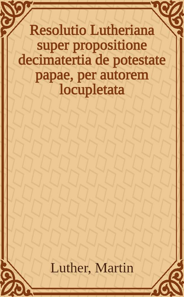 Resolutio Lutheriana super propositione decimatertia de potestate papae, per autorem locupletata