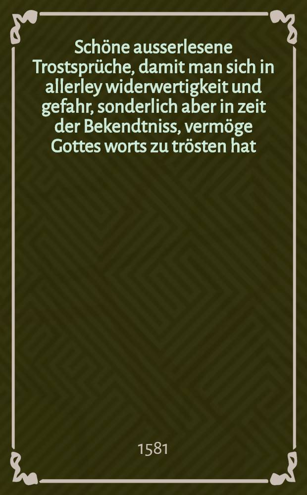 Schöne ausserlesene Trostsprüche, damit man sich in allerley widerwertigkeit und gefahr, sonderlich aber in zeit der Bekendtniss, vermöge Gottes worts zu trösten hat. : Aus etlichen brieffen, so D. Martinus Luther seliger, gegen Ausburgk an gute freundt geschrieben hat, Als im Jhar Christi 1530. die Augsburgische Confession, nicht ohne besorgliche gefahr vor dem Evangelischen Stenden ist überantwortet worden