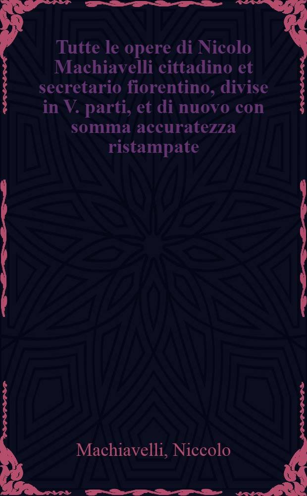 Tutte le opere di Nicolo Machiavelli cittadino et secretario fiorentino, divise in V. parti, et di nuovo con somma accuratezza ristampate
