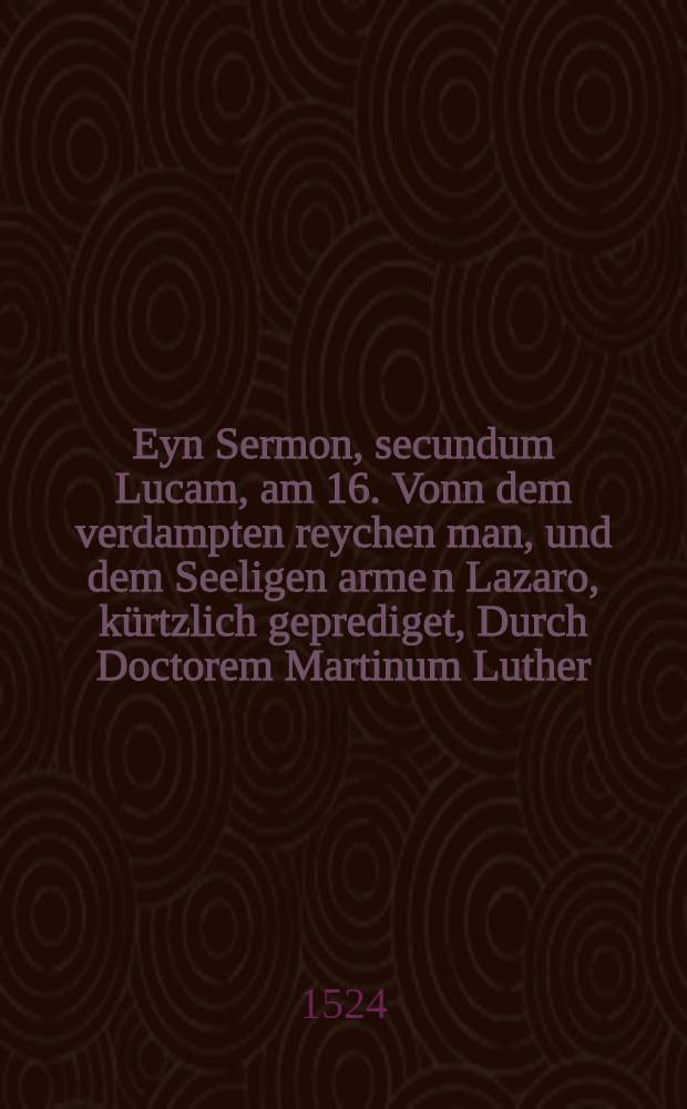 Eyn Sermon, secundum Lucam, am 16. Vonn dem verdampten reychen man, und dem Seeligen arme[n] Lazaro, k&uuml;rtzlich geprediget, Durch Doctorem Martinum Luther, z&uuml; Wittemberg, Anno Domini Tausent, f&uuml;nffhundert, unnd im vier und zweyntzigisten, Jar