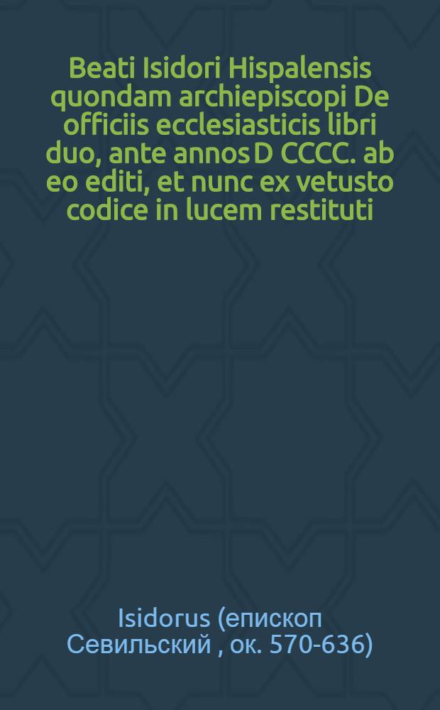 Beati Isidori Hispalensis quondam archiepiscopi De officiis ecclesiasticis libri duo, ante annos D CCCC. ab eo editi, et nunc ex vetusto codice in lucem restituti