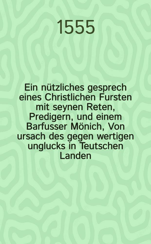 Ein nützliches gesprech eines Christlichen Fursten mit seynen Reten, Predigern, und einem Barfusser Mönich, Von ursach des gegen wertigen unglucks in Teutschen Landen, auch wie man demselbigen begegnen möcht