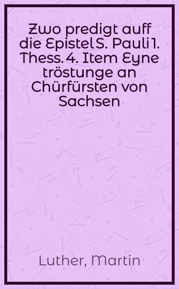 Zwo predigt auff die Epistel S. Pauli 1. Thess. 4. Item Eyne tröstunge an Chürfürsten von Sachsen