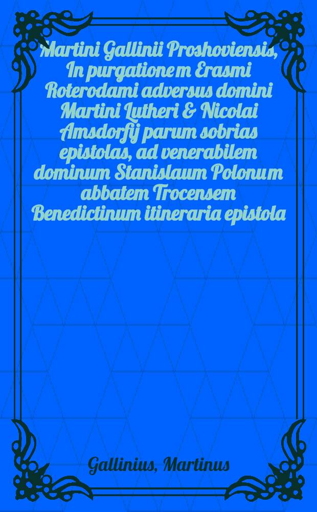 Martini Gallinii Proshoviensis, In purgatione[m] Erasmi Roterodami adversus domini Martini Lutheri & Nicolai Amsdorfij parum sobrias epistolas, ad venerabilem dominum Stanislaum Polonu[m] abbatem Trocensem Benedictinum itineraria epistola
