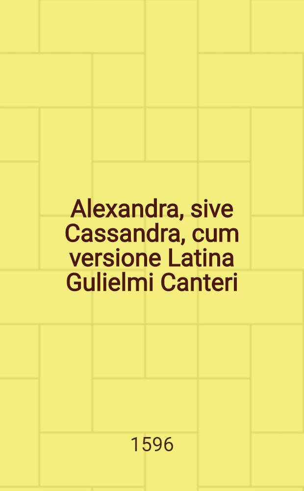 ... Alexandra, sive Cassandra, cum versione Latina Gulielmi Canteri; Eiusdem Canteri in eamdem Annotationes quibus loca difficiliora partim e scholiis Graecis, partim ex aliis scriptoribus explicantur