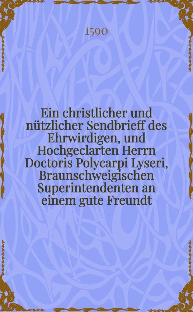 Ein christlicher und nützlicher Sendbrieff des Ehrwirdigen, und Hochgeclarten Herrn Doctoris Polycarpi Lyseri, Braunschweigischen Superintendenten an einem gute Freundt : Jm welchem er ursach anzeiget, warumb er auff des Falsch genandten Sebastiani Gobleri Schmehschrifft nichts zu antworten gemeint sey. : Sondern seine Sachen, den Wesenbeckischen handel betreffennt, zum Urtheil frommer Verstendiger Christen beschlossen haben wölle