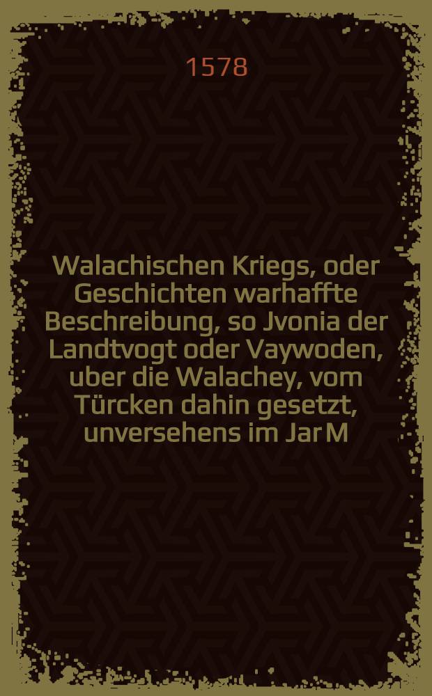 Walachischen Kriegs, oder Geschichten warhaffte Beschreibung, so Jvonia der Landtvogt oder Vaywoden, uber die Walachey, vom T&uuml;rcken dahin gesetzt, unversehens im Jar M.D.LXXIIII. wider den T&uuml;rckischen Keyser Selym, damit er die Jochbaren Christen au&beta; seiner Tyranney erlediget, von anfang gl&uuml;cklich gef&uuml;hret, nachmals aber durch sein vertrauwten Mittgesellen Jeremiam Czarnawieczky schandtlich verrahten, unnd von den T&uuml;rcken j&auml;merlich get&ouml;dtet. De&beta;gleichen, Von der Polen Zug in die Walachey, als sie den Bogdan, des Jvonie Vorfahr, widerumb understun, einzusetzen, unnd von der T&uuml;rcken Niderlag, so sie in diesem Zug von Polen erltten
