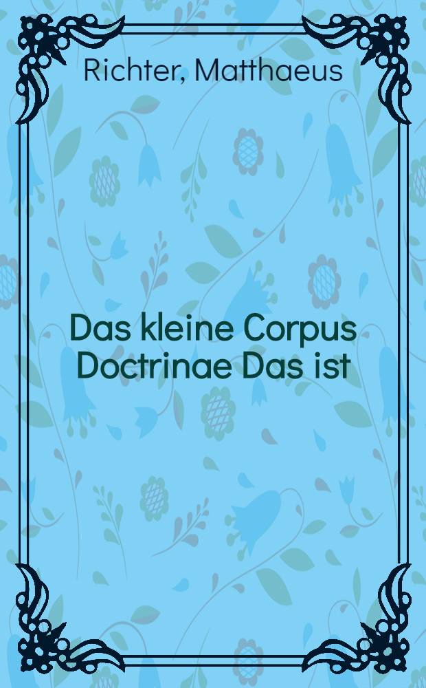 Das kleine Corpus Doctrinae Das ist: Die Heuptst&uuml;cke und Summa Christlicher Lehre, F&uuml;r die Kinder in Schulen und Heusern, Fragweiss auffs einfeltigst gestellet, und allenthalben auff den Catechismum gegr&uuml;ndet