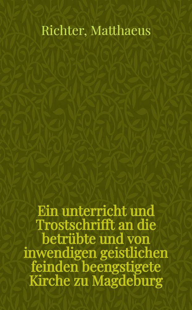 Ein unterricht und Trostschrifft an die betr&uuml;bte und von inwendigen geistlichen feinden beengstigete Kirche zu Magdeburg
