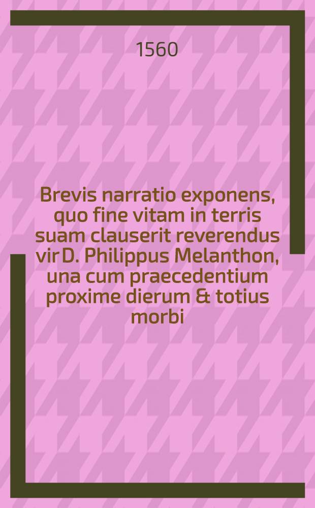 Brevis narratio exponens, quo fine vitam in terris suam clauserit reverendus vir D. Philippus Melanthon, una cum praecedentium proxime dierum & totius morbi, quo confectus est brevi descriptione : Conscripta à professoribus Academiae Witebergensis, qui omnibus quae exponuntur intersuerunt