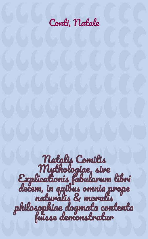 Natalis Comitis Mythologiae, sive Explicationis fabularum libri decem, in quibus omnia prope naturalis & moralis philosophiae dogmata contenta fuisse demonstratur, nuper ab ipso autore recogniti & locupletati; Eiusdem Libri IIII De venatione, cum indice triplici, rerum memorabilium, urbium & locorum a variis heroibus denominatorum, ac plantarum & animalium singulis diis dicatorum: Opus quiusvis facultatis studiosis perutile ac prope necessarium. Addita Mythologia musarum