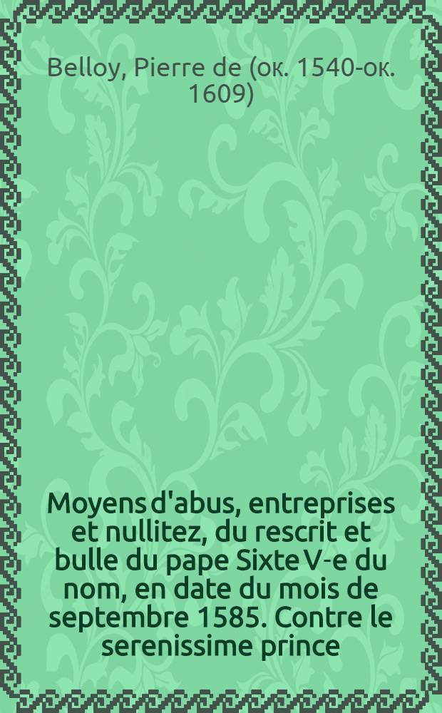 Moyens d'abus, entreprises et nullitez, du rescrit et bulle du pape Sixte V-e du nom, en date du mois de septembre 1585. Contre le serenissime prince, Henry de Bourbon, roy de Navarre, seigneur souverain de Bearn, premier prince du sang de France, & premier pair de la couronne. Et Henry de Bourbon, aussi prince du sang, pair de France, prince de Cóndè, duc d'Anguien.
