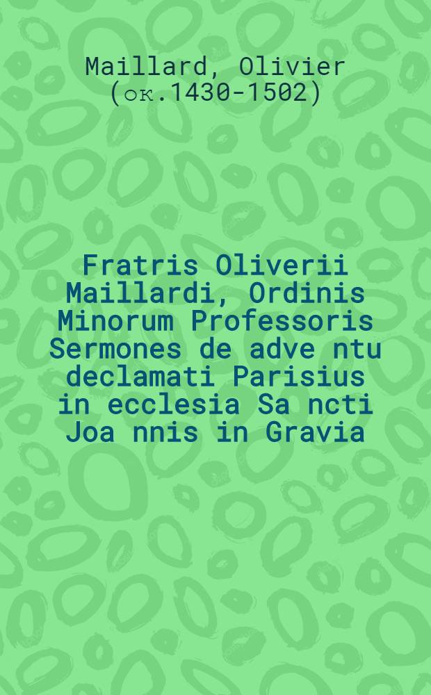 ... Fratris Oliverii Maillardi, Ordinis Minorum Professoris Sermones de adve[n]tu declamati Parisius in ecclesia Sa[n]cti Joa[n]nis in Gravia