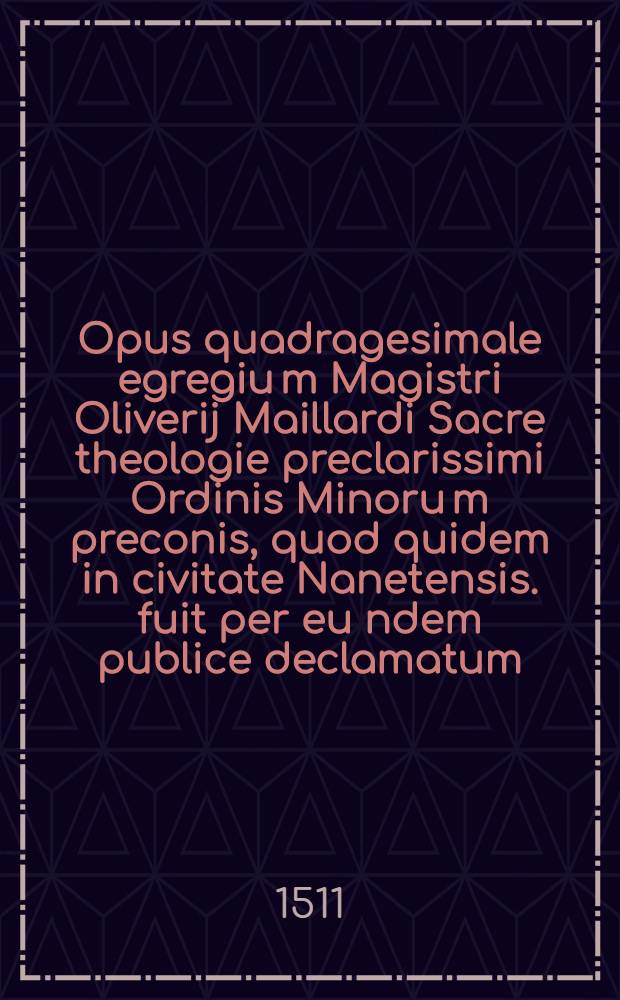 Opus quadragesimale egregiu[m] Magistri Oliverij Maillardi Sacre theologie preclarissimi Ordinis Minoru[m] preconis, quod quidem in civitate Nanetensis. fuit per eu[n]dem publice declamatum, ac nuper Parisiis impressum