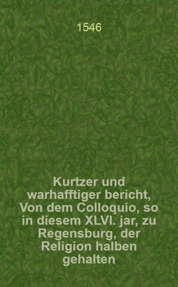 Kurtzer und warhafftiger bericht, Von dem Colloquio, so in diesem XLVI. jar, zu Regensburg, der Religion halben gehalten