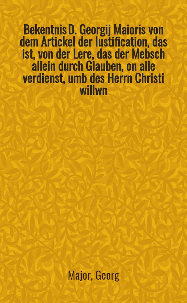 Bekentnis D. Georgij Maioris von dem Artickel der Iustification, das ist, von der Lere, das der Mebsch allein durch Glauben, on alle verdienst, umb des Herrn Christi willwn, vergebung der s&uuml;ndef habe, und fur Gott gerecht und Erbe eviger sekigkeit sey : Und von guten wercken, welche dem warhafftigen Glauben, als fr&uuml;chte der gerechtigkeit, folgen sollen