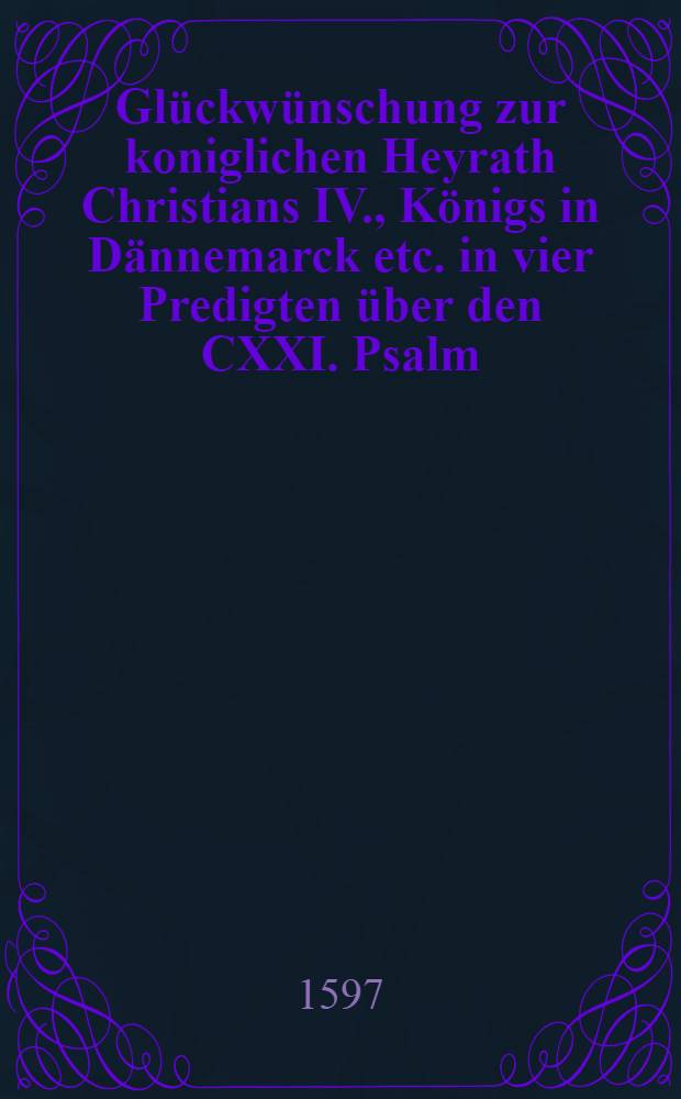 [Glückwünschung zur koniglichen Heyrath Christians IV., Königs in Dännemarck etc. in vier Predigten über den CXXI. Psalm
