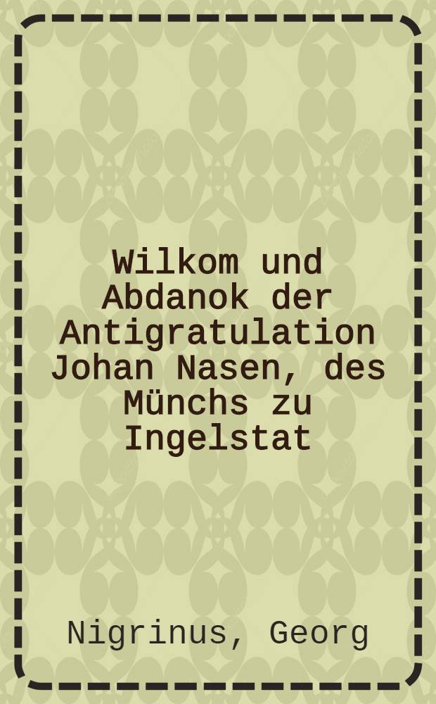 Wilkom und Abdanok der Antigratulation Johan Nasen, des M&uuml;nchs zu Ingelstat
