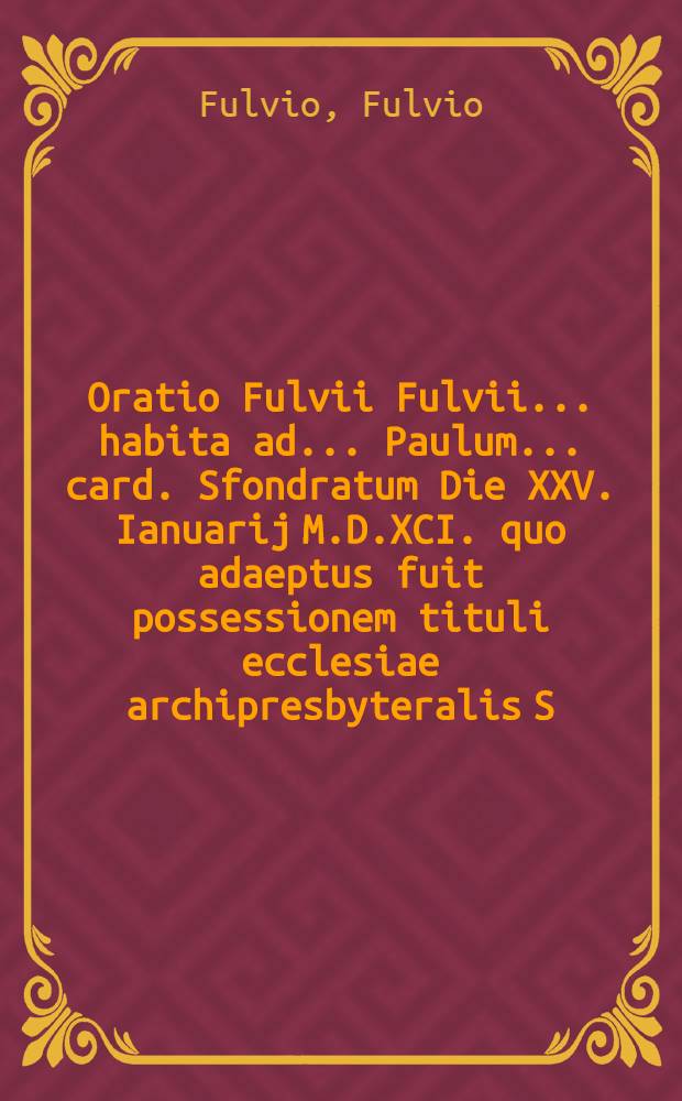 Oratio Fulvii Fulvii ... habita ad ... Paulum ... card. Sfondratum Die XXV. Ianuarij M.D.XCI. quo adaeptus fuit possessionem tituli ecclesiae archipresbyteralis S. Caeciliae ...