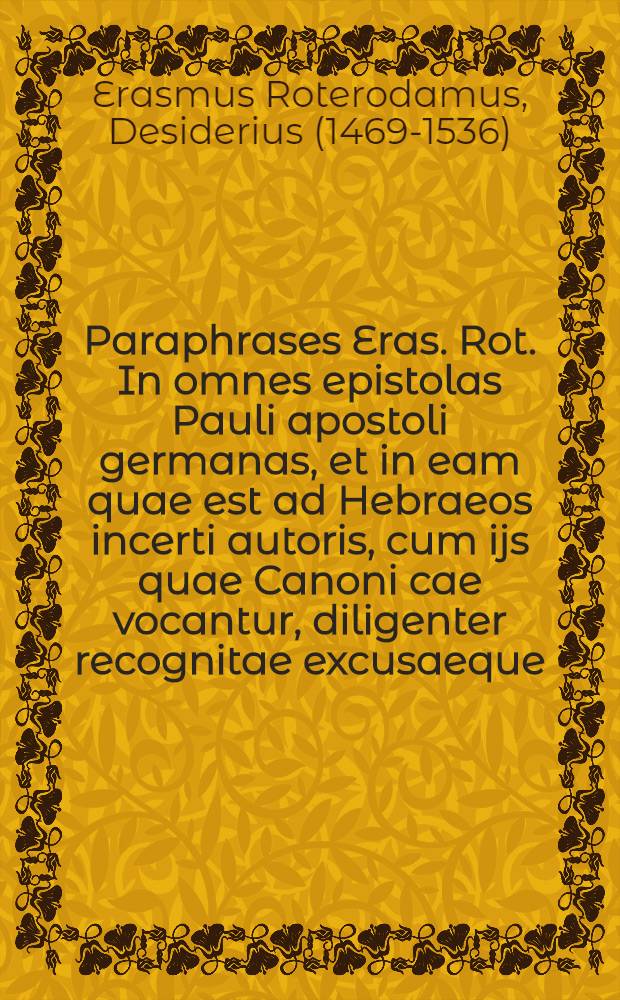 [Paraphrases Eras. Rot. In omnes epistolas Pauli apostoli germanas, et in eam quae est ad Hebraeos incerti autoris, cum ijs quae Canoni cae vocantur, diligenter recognitae excusaeque; et ita binos in tomos digestae ut cuique secare in formam enchiridij, si velit, liberum sit]