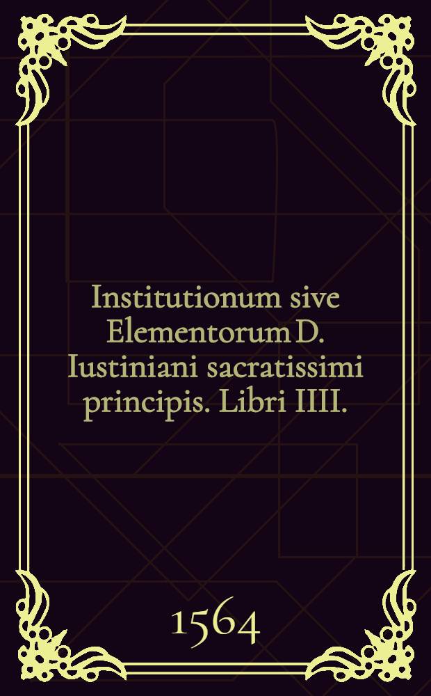 Institutionum sive Elementorum D. Iustiniani sacratissimi principis. Libri IIII. : Theophili Institutionibus, & Digestis collati, & ad editionem Gregorij Haloandri