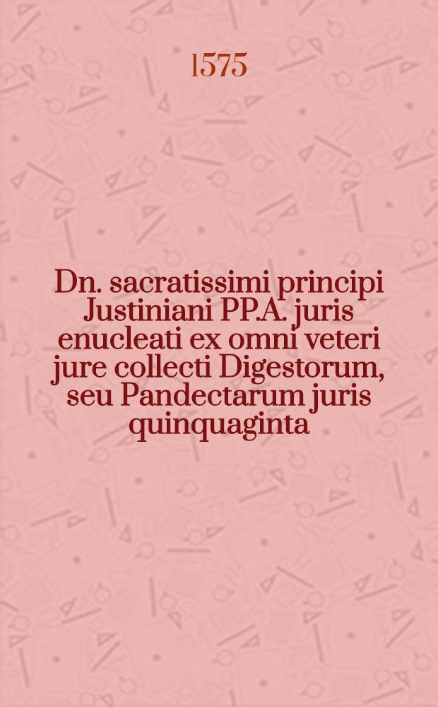 Dn. sacratissimi principi Justiniani PP.A. juris enucleati ex omni veteri jure collecti Digestorum, seu Pandectarum juris quinquaginta