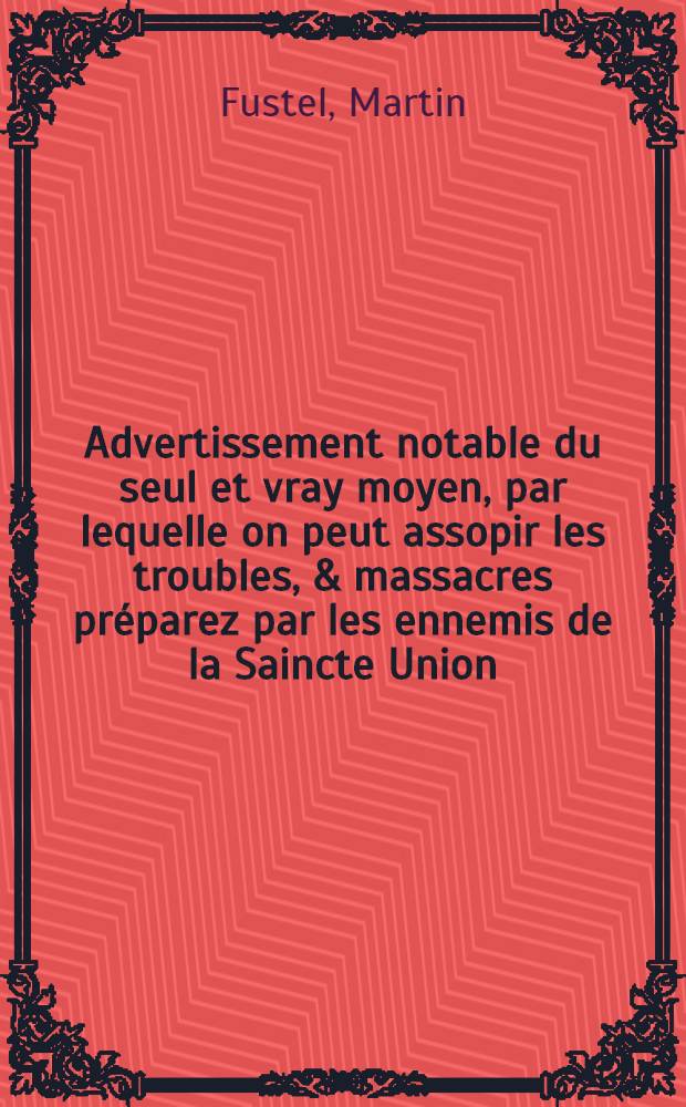 Advertissement notable du seul et vray moyen, par lequelle on peut assopir les troubles, & massacres pr&eacute;parez par les ennemis de la Saincte Union : Nouvellement mis en lumiere, pour estre humblement pr&eacute;sente au catholique & zel&eacute; citoyen