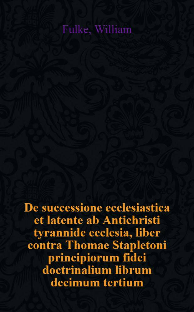 De successione ecclesiastica et latente ab Antichristi tyrannide ecclesia, liber contra Thomae Stapletoni principiorum fidei doctrinalium librum decimum tertium