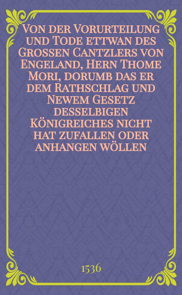 Von der Vorurteilung und Tode ettwan des Grossen Cantzlers von Engeland, Hern Thome Mori, dorumb das er dem Rathschlag und Newem Gesetz desselbigen Königreiches nicht hat zufallen oder anhangen wöllen : Nicht unwirdig, das umb desselben Mannes besonder tapferkeit und bestendigkeit willen von jederman gelesen werde : Aus dem Welschen ins Deutsch gebracht