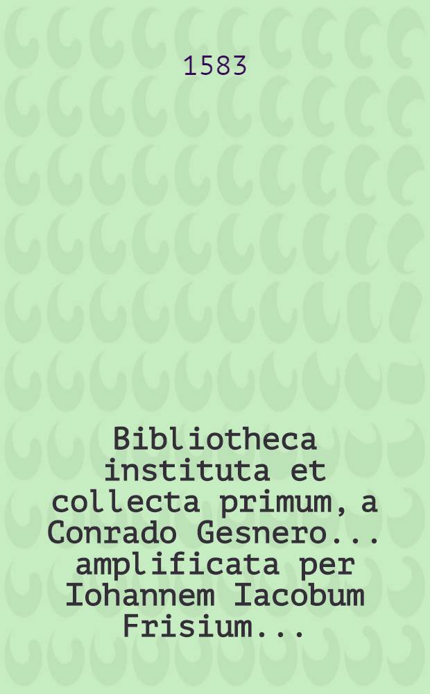 Bibliotheca instituta et collecta primum, a Conrado Gesnero ... amplificata per Iohannem Iacobum Frisium ...