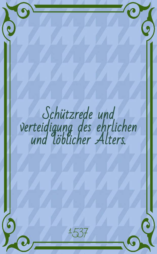 Schützrede und verteidigung des ehrlichen und löblicher Alters. : Welches von groben unverstendigen, unbillig verschmecht und gelestert wird