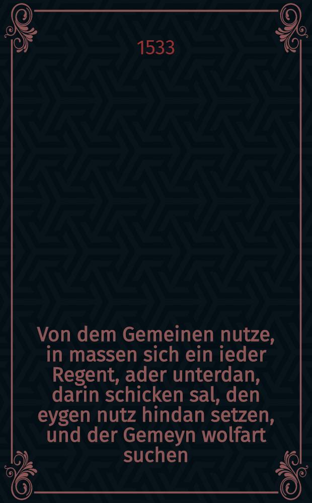 Von dem Gemeinen nutze, in massen sich ein ieder Regent, ader unterdan, darin schicken sal, den eygen nutz hindan setzen, und der Gemeyn wolfart suchen