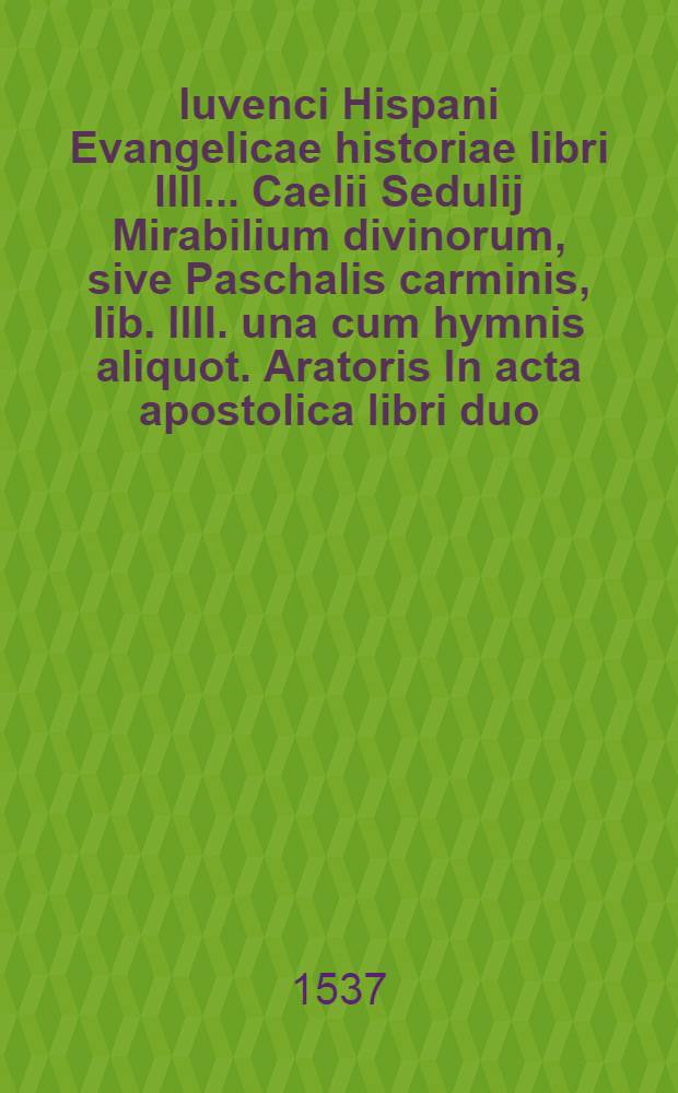 Iuvenci Hispani Evangelicae historiae libri IIII.. Caelii Sedulij Mirabilium divinorum, sive Paschalis carminis, lib. IIII. una cum hymnis aliquot. Aratoris In acta apostolica libri duo. Venantii Honorij Fortunati Hymni duo