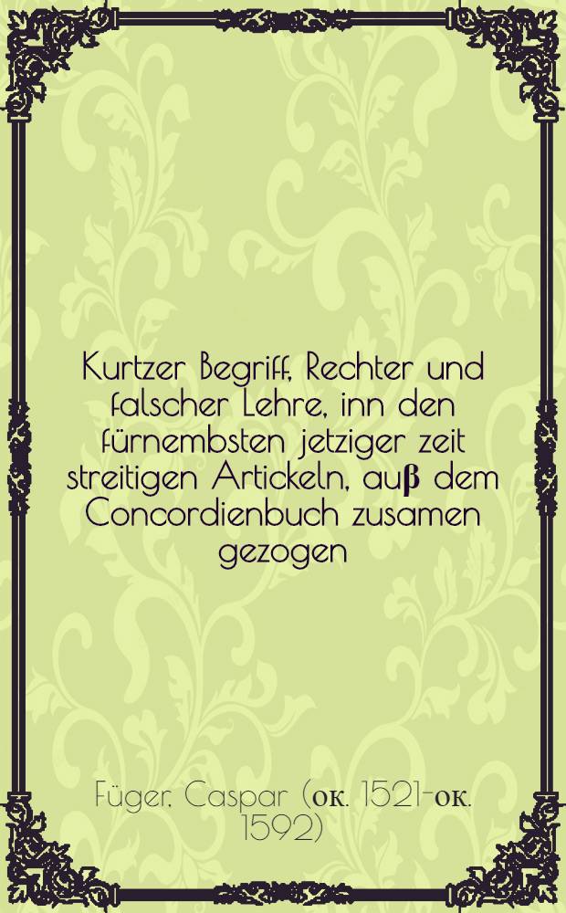 Kurtzer Begriff, Rechter und falscher Lehre, inn den f&uuml;rnembsten jetziger zeit streitigen Artickeln, au&beta; dem Concordienbuch zusamen gezogen