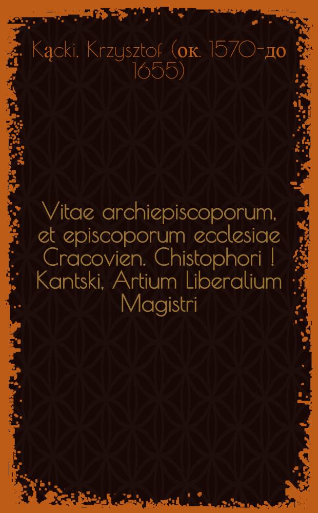 Vitae archiepiscoporum, et episcoporum ecclesiae Cracovien. Chistophori [!] Kantski, Artium Liberalium Magistri