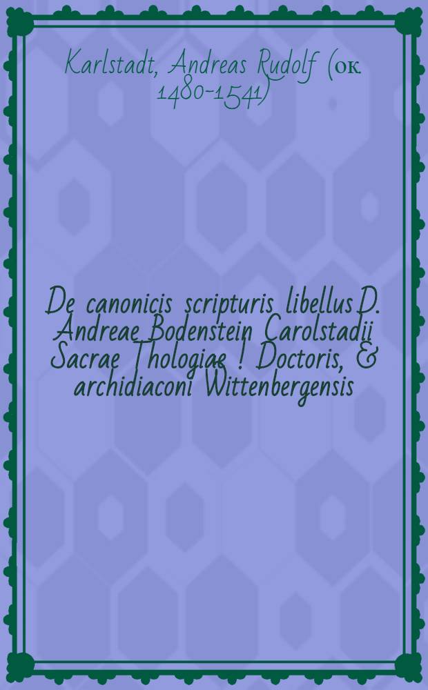 De canonicis scripturis libellus D. Andreae Bodenstein Carolstadii Sacrae Thologiae [!] Doctoris, & archidiaconi Wittenbergensis