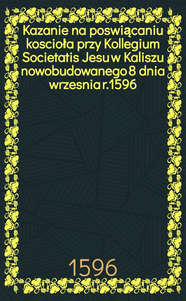 Kazanie na poswiącaniu koscioła przy Kollegium Societatis Jesu w Kaliszu nowobudowanego 8 dnia wrzesnia r.1596