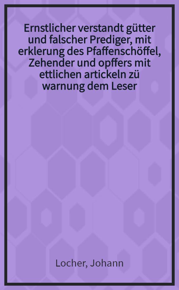 Ernstlicher verstandt g&uuml;tter und falscher Prediger, mit erklerung des Pfaffensch&ouml;ffel, Zehender und opffers mit ettlichen artickeln z&uuml; warnung dem Leser