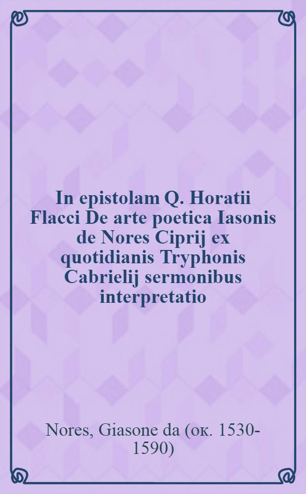 In epistolam Q. Horatii Flacci De arte poetica Iasonis de Nores Ciprij ex quotidianis Tryphonis Cabrielij sermonibus interpretatio