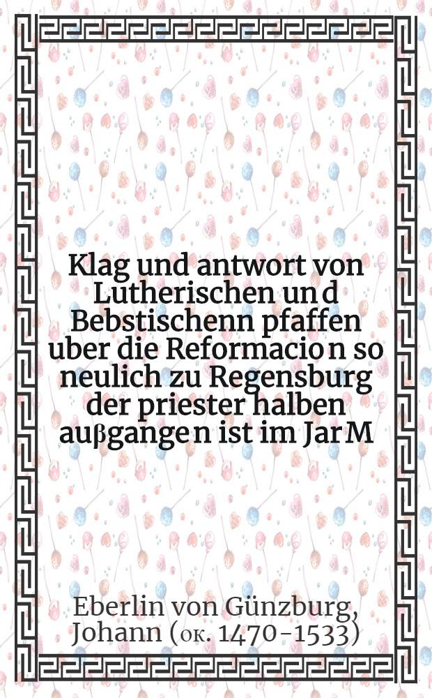 Klag und antwort von Lutherischen un[d] Bebstischenn pfaffen uber die Reformacio[n] so neulich zu Regensburg der priester halben au&beta;gange[n] ist im Jar M.D.XXIIIII