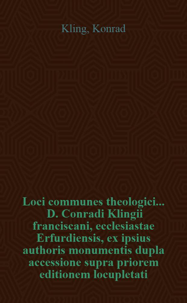 Loci communes theologici ... D. Conradi Klingii franciscani, ecclesiastae Erfurdiensis, ex ipsius authoris monumentis dupla accessione supra priorem editionem locupletati, & in libros quinque digesti, quorum capita sequentes paginae indicabunt : Opus ordine, materia et varietate longè utiliβimum, summam catholicae doctrinae, de omnium ferè dogmatum in christiana religione controversiis, unà cum haereticorum argumentis et eorundem catholicis resolutionibus continens : Omnibus et singulis non solum divini verbi ministris, sed quibuslibet etiam aliis pietatis & religionis studiosis, ad horum temporum horrendas sectas evitandas & confutandas, imprimis necessarium : Cum duplici indice