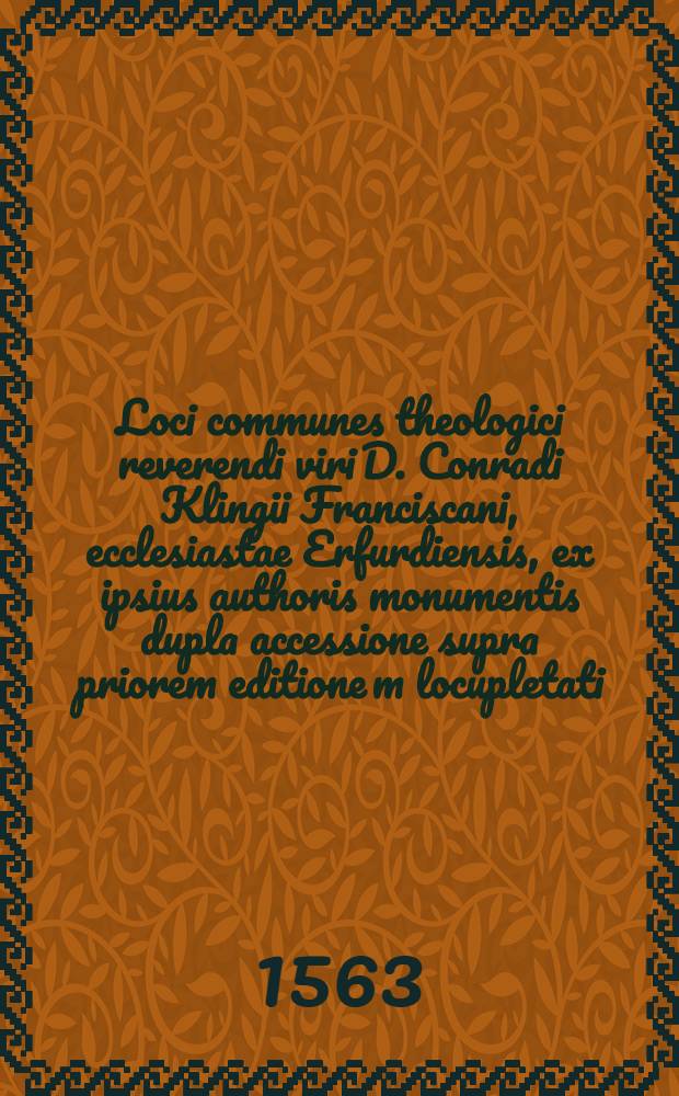 Loci communes theologici reverendi viri D. Conradi Klingii Franciscani, ecclesiastae Erfurdiensis, ex ipsius authoris monumentis dupla accessione supra priorem editione[m] locupletati, & in libros quinque digesti, quorum capita sequentes paginae indicabunt : Opus ordine, materia, et varietate long&egrave; utilissimum, summam catholicae doctrinae de omnium fer&egrave; dogmatum in christiana religione controversiis, un&agrave; cum haereticorum argumentis et eorundem catholicis resolutionibus continens : Omnibus et singulis non solum divini verbi ministrism sed quibuslibet etiam aliis pietatis & religionis studiosis, ad horum temporum horrendas sectas cuitandas & confutandas, inprimis necessarium : Cum duplici indice
