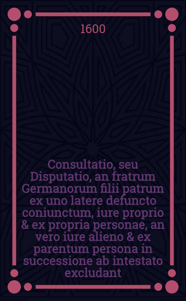 Consultatio, seu Disputatio, an fratrum Germanorum filii patrum ex uno latere defuncto coniunctum, iure proprio & ex propria personae, an vero iure alieno & ex parentum persona in successione ab intestato excludant: hoc primum: deinde an ipsi inter se in stripes, an vero in capita succedant.