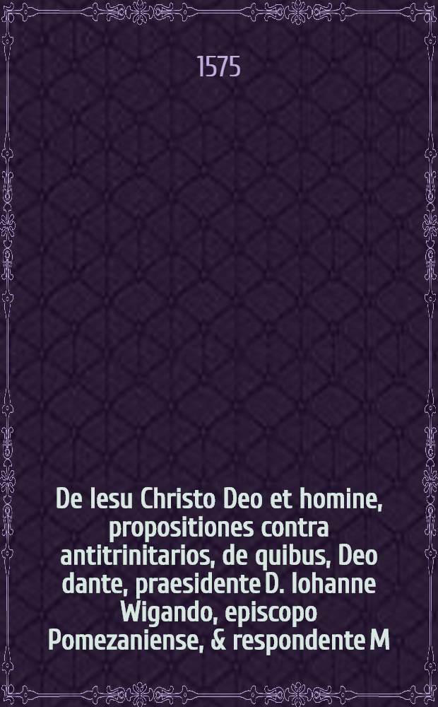 De Iesu Christo Deo et homine, propositiones contra antitrinitarios, de quibus, Deo dante, praesidente D. Iohanne Wigando, episcopo Pomezaniense, & respondente M. Cunrado Schlusselburgio, disputabitur in Academia Regiomontana, die 16. Septembris proxima