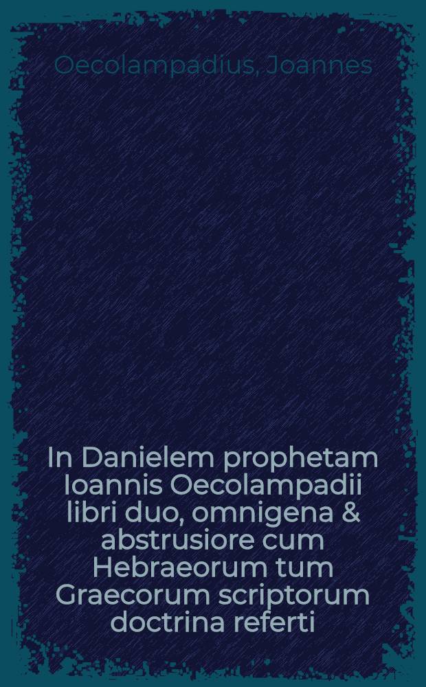 In Danielem prophetam Ioannis Oecolampadii libri duo, omnigena & abstrusiore cum Hebraeorum tum Graecorum scriptorum doctrina referti