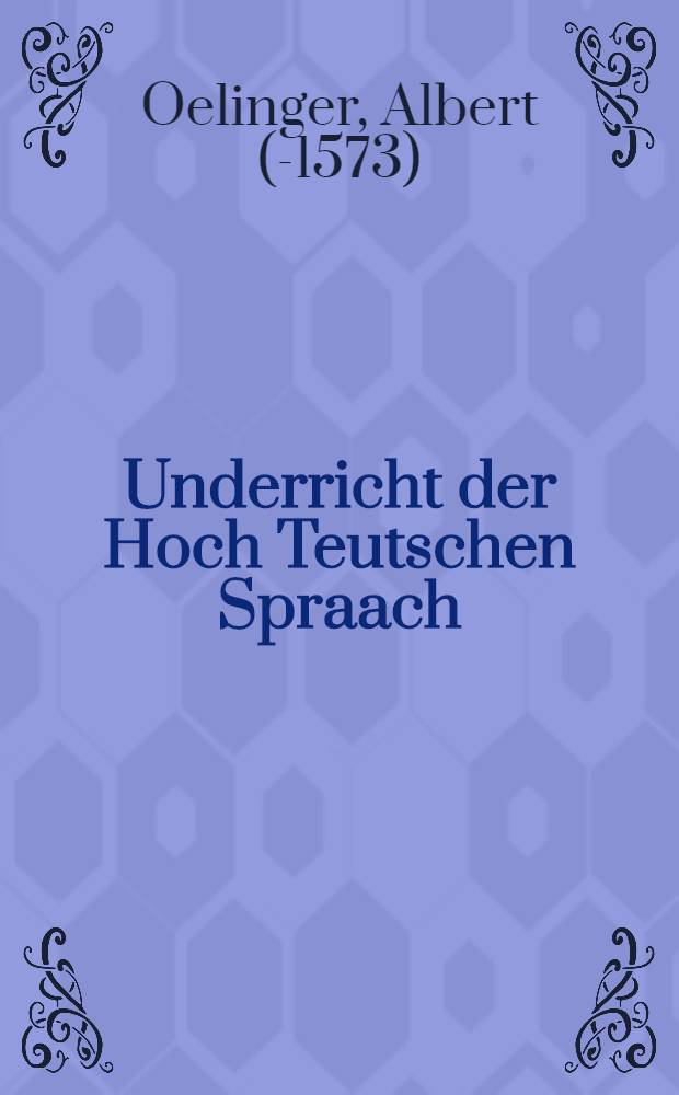 Underricht der Hoch Teutschen Spraach : Grammatica seu Institutio Verae Germanicae Linguae, in qua Etymologia, Syntax, & elquae partes omnes suo ordine breviter tractantur : In usum iuventutis maxime Gallicae, ante annos aliquot conscripta, nunc autem quorundam instinctu in lucem edita, plaerisque vicinis nacionibnus, non minus utilis quam necessaria