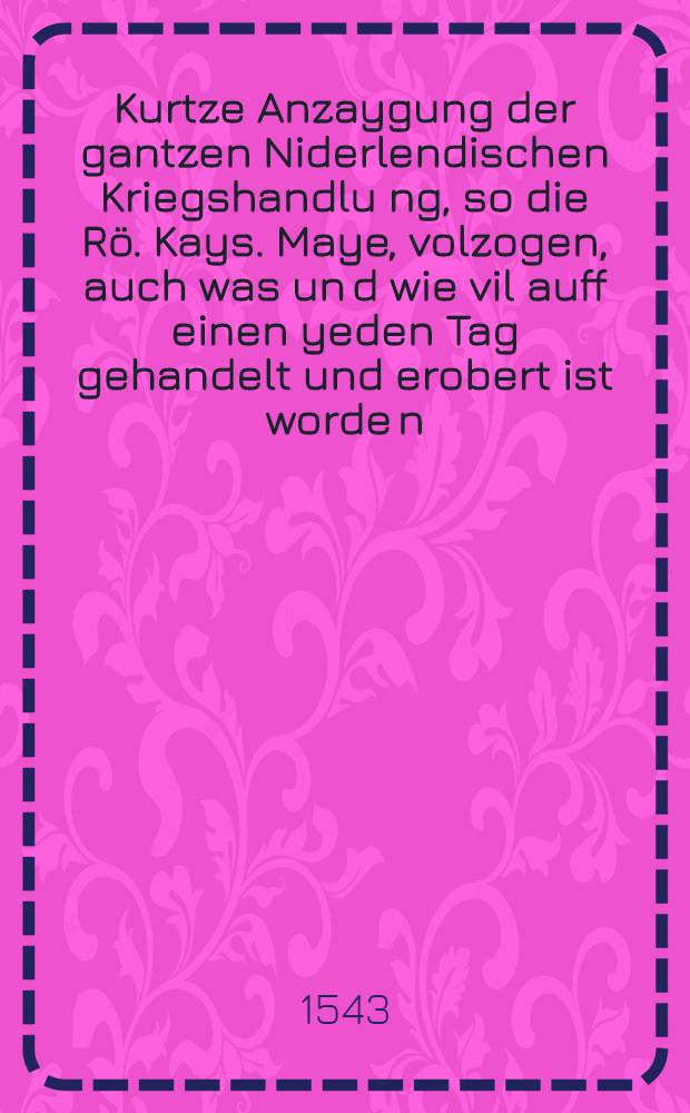 Kurtze Anzaygung der gantzen Niderlendischen Kriegshandlu[n]g, so die Rö. Kays. Maye, volzogen, auch was un[d] wie vil auff einen yeden Tag gehandelt und erobert ist worde[n] : Sampt Jhrer Maiestat Anzug in Franckreich und Benennung derselben Jrer Ma. Hauptleut unnd Kriegsvolck
