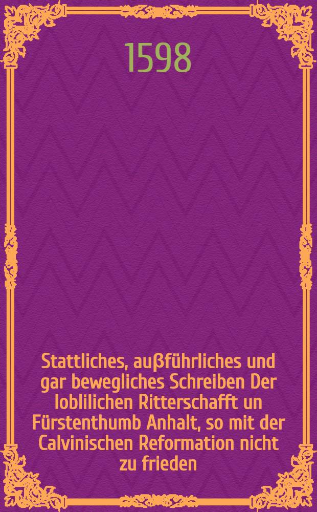 Stattliches, auβführliches und gar bewegliches Schreiben Der loblilichen Ritterschafft un Fürstenthumb Anhalt, so mit der Calvinischen Reformation nicht zu frieden, auff die unter J.F.G. Namen, Anno 1596. auβgegangene Verantwortung : Newlich ubergeben, Anno 1598. den 26. Januarij. Neben einer Missiwe des löblichen alten Churfürsten zu Brandenburg von den Calvinisten
