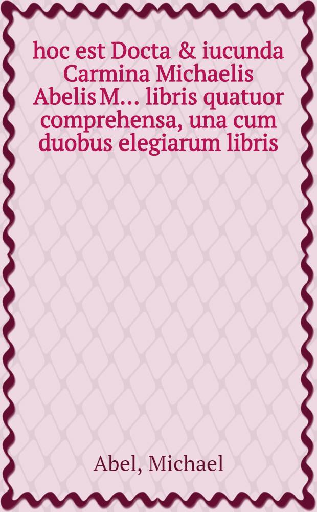 ... hoc est Docta & iucunda Carmina Michaelis Abelis M. ... libris quatuor comprehensa, una cum duobus elegiarum libris