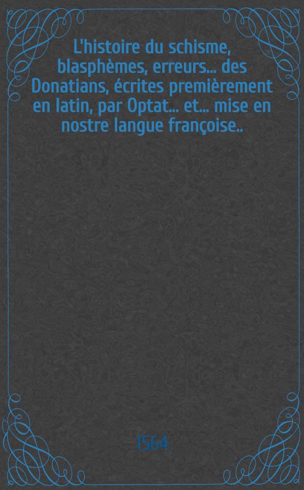L'histoire du schisme, blasphèmes, erreurs ... des Donatians, écrites premièrement en latin, par Optat ... et ... mise en nostre langue françoise ... par M. Pierre Viel